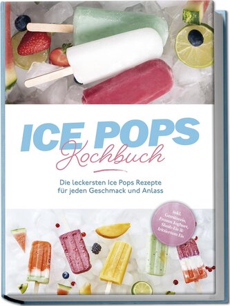 Ice Pops Rezeptbuch: Die leckersten Ice Pops Rezepte für jeden Geschmack und Anlass - inkl. Gemüseeis, Frozen Joghurt, Slush-Eis