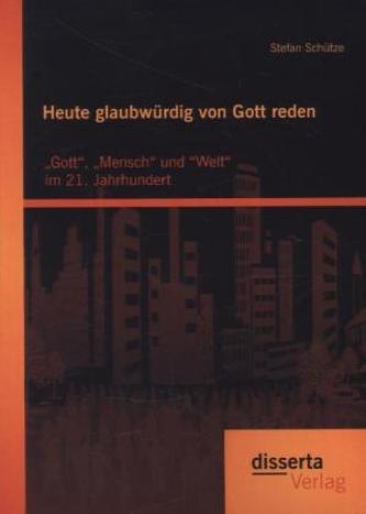 Heute glaubwürdig von Gott reden: Gott, Mensch und Welt im 21. Jahrhundert