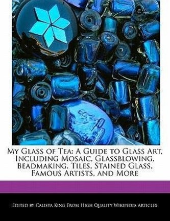My Glass of Tea: A Guide to Glass Art, Including Mosaic, Glassblowing, Beadmaking, Tiles, Stained Glass, Famous Artists, and Mor